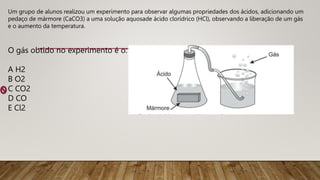 Um grupo de alunos realizou um experimento para observar algumas propriedades dos ácidos, adicionando um
pedaço de mármore (CaCO3) a uma solução aquosade ácido clorídrico (HCl), observando a liberação de um gás
e o aumento da temperatura.
O gás obtido no experimento é o:
A H2
B O2
C CO2
D CO
E Cl2
 