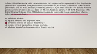 O fenol (hidroxi-benzeno) e vários de seus derivados são compostos tóxicos presentes na lista de poluentes
prioritários da. Agência de Proteção Ambiental norte-americana, totalizando 11 fenóis das 129 substâncias
presentes na lista. No Brasil, a Resolução Federal (Conama) n. 20, de 1986, limitava o teor máximo de fenóis,
para lançamento em corpos de água doce, em 0,5 ppm. Resolução Conama n. 20, de 18 de junho de 1986.
Diário Oficial da União, de 30 jul. 1986 (adaptado).A solução recomendável para o descarte de efluentes
industriais contendo fenol é
a) incinerar o efluente.
b) aquecer a mistura para evaporar o fenol.
c) armazenar o rejeito em piscinas de contenção.
d) extrair e reinserir o produto na linha de produção.
e) adicionar água suficiente para permitir o despejo nos rios.
 