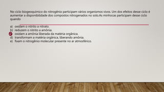 No ciclo biogeoquímico do nitrogênio participam vários organismos vivos. Um dos efeitos desse ciclo é
aumentar a disponibilidade dos compostos nitrogenados no solo.As minhocas participam desse ciclo
quando
a) oxidam o nitrito a nitrato.
b) reduzem o nitrito a amônia.
c) oxidam a amônia liberada da matéria orgânica.
d) transformam a matéria orgânica, liberando amônia.
e) fixam o nitrogênio molecular presente no ar atmosférico.
 