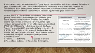 A troposfera consiste basicamente em N2 e O2 que, juntos, compreendem 99% da atmosfera da Terra. Outros
gases, compreendidos como constituintes atmosféricos secundários, apesar de estarem presentes em
concentrações muito baixas, podem ter efeitos importantes ou danosos no meio ambiente. O quadro
apresenta as principais fontes e concentrações típicas de alguns desses gases secundários.
Pode-se reduzir as concentrações de um desses constituintes
gasosos secundários na atmosfera pela passagem dos gases
através de purificadores químicos contendo uma pasta de
calcário, cujo principal constituinte é o CaCO3, sendo o gás
removido por sua conversão em um sal (composto iônico sólido).
SPIRO, T. G.; STIGLIANI, W. M. Química ambiental. São Paulo:
Pearson Prentice Hall, 2009 (adaptado).BROWN, L.; LeMAY, H. E.;
BURSTEN, B. E. Química: a ciência central. São Paulo: Pearson
Prentice Hall, 2005 (adaptado).Entre os constituintes secundários
apresentados, qual pode ser removido pela ação desse
purificador químico?
a) Ozônio. b) Metano. c) Dióxido de enxofre.
d) Monóxido de carbono. e) Dióxidodido de nitrogênio.
 