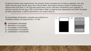 As figuras mostram dois experimentos. No primeiro, foram colocados em um frasco e agitados com uma
colher volumes iguais de mel, água, óleo e álcool etílico. Após alguns minutos, podia-se verificar que o
sistema tinha duas fases (1). No segundo experimento, foram colocados, lentamente e sem agitação, os
mesmos volumes de mel, água, óleo e álcool etílico. Pôde-se observar que, dependendo da ordem de adição
de cada componente, o sistema permaneceu com quatro fases (2).
As propriedades de líquidos e soluções que justificam os
resultados obtidos nos experimentos 1 e 2 são
a) solubilidade e densidade.
b) densidade e viscosidade.
c) viscosidade e solubilidade.
d) miscibilidade e viscosidade.
e) solubilidade e miscibilidade.
 