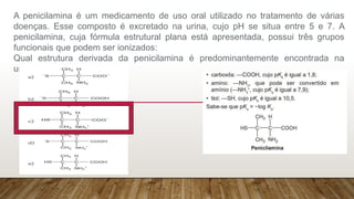 A penicilamina é um medicamento de uso oral utilizado no tratamento de várias
doenças. Esse composto é excretado na urina, cujo pH se situa entre 5 e 7. A
penicilamina, cuja fórmula estrutural plana está apresentada, possui três grupos
funcionais que podem ser ionizados:
Qual estrutura derivada da penicilamina é predominantemente encontrada na
urina?
 