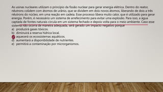 As usinas nucleares utilizam o princípio da fissão nuclear para gerar energia elétrica. Dentro do reator,
nêutrons colidem com átomos de urânio, que se dividem em dois novos átomos, liberando de dois a três
nêutrons do núcleo, em uma reação em cadeia. Esse processo libera muito calor, que é utilizado para gerar
energia. Porém, é necessário um sistema de arrefecimento para evitar uma explosão. Para isso, a água
captada de fontes naturais circula em um sistema fechado e depois volta para o meio ambiente. Caso esse
sistema não ocorra de maneira adequada, será gerado um impacto negativo porque
a) produzirá gases tóxicos.
b) diminuirá a reserva hídrica local.
c) aquecerá os ecossistemas aquáticos.
d) aumentará a disponibilidade de nutrientes.
e) permitirá a contaminação por microrganismos.
 