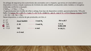 Os airbags de segurança dos automóveis são acionados com o impacto, que envia um sinal elétrico para o
dispositivo e inicia a reação explosiva do trinitreto de sódio (NaN3), produzindo sódio metálico e nitrogênio
molecular, conforme a equação:
2 NaN3(s) → 2 Na(s) + 3 N2(g)
O gás produzido tem função de inflar o airbag. Esse tipo de dispositivo contém, aproximadamente, 100 g de
NaN3. Considere: PV = nRT; P = 1 atm; T = 25 °C; R = 0,0821/L . atm K . mol; 0 °C = 273 K Massas molares: NaN3
= 65 ; N2 = 28 ; Na = 23g .
Nesse dispositivo, o volume de gás produzido, em litro, é
a) 4,7.
b) 9,4.
c) 18,8.
d) 56,5.
e) 113,0
2mol NaNO3 3 mol N2
2. 65
100
3 mol N2
n mol
n=3 mol
P.V=n.R.T
1.V=3.
0,082.298
V=56,5 L
 