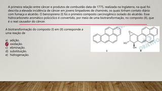A primeira relação entre câncer e produtos de combustão data de 1775, realizada na Inglaterra, na qual foi
descrita a elevada incidência de câncer em jovens limpadores de chaminés, os quais tinham contato diário
com fumaça e alcatrão. O benzopireno (I) foi o primeiro composto carcinogênico isolado do alcatrão. Esse
hidrocarboneto aromático policíclico é convertido, por meio de uma biotransformação, no composto (II), que
é o real causador do câncer.
A biotransformação do composto (I) em (II) corresponde a
uma reação de
a) adição.
b) oxidação.
c) eliminação.
d) substituição.
e) hidrogenação.
 