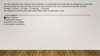 Um dos materiais mais antigos e ainda utilizados na restauração dos dentes são as amálgamas, um produto
da combinação de mercúrio (Hg) com prata (Ag) e estanho (Sn), como apresenta a equação química:
24 Ag(s) + 8 Sn(s) + 37 Hg(l) →12 Ag2Hg3(s) + Sn8Hg(s)
Os materiais formados pelos elementos citados são caracterizados como
a) precipitados.
b) ligas metálicas.
c) compostos iônicos.
d) produtos de oxidação.
e) compostos covalentes.
 