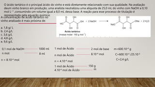O ácido tartárico é o principal ácido do vinho e está diretamente relacionado com sua qualidade. Na avaliação
deum vinho branco em produção, uma analista neutralizou uma alíquota de 25,0 mL do vinho com NaOH a 0,10
mol L−1 ,consumindo um volume igual a 8,0 mL dessa base. A reação para esse processo de titulação é
representada pela equação química:
A concentração de ácido tartárico no
vinho analisado é mais próxima de:
a. 1,8 g/ L
b. 2,4 g/L
c. 3,6 g/L
d. 4,8 g/L
e. 9,6 g/L
0,1 mol de NaOH 1000 ml
n mol 8 ml
n = 8.10-4 mol
1 mol de Ácido 2 mol de base
8.10-4 mol
n mol de Ácido
n = 4.10-4 mol
1 mol de Ácido 150 g
4.10-4 mol de Ácido m
m=600.10-4 g
C=600.10-4 /25.10-3
C=2,4 g/L
 