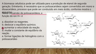A biomassa celulósica pode ser utilizada para a produção de etanol de segunda
geração. Entretanto, é necessário que os polissacarídeos sejam convertidos em mono e
dissacarídeos, processo que pode ser conduzido em meio ácido, conforme mostra o
esquema:
Nessa conversão de polissacarídeos, a
função do íon H+ é
a. dissolver os reagentes.
b. deslocar o equilíbrio químico.
c. aumentar a velocidade da reação.
d. mudar a constante de equilíbrio da
reação.
e. formar ligações de hidrogênio com o
polissacarídeo
 