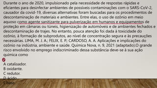 Durante o ano de 2020, impulsionado pela necessidade de respostas rápidas e
eficientes para desinfectar ambientes de possíveis contaminações com o SARS-CoV-2,
causador da covid-19, diversas alternativas foram buscadas para os procedimentos de
descontaminação de materiais e ambientes. Entre elas, o uso de ozônio em meio
aquoso como agente sanitizante para pulverização em humanos e equipamentos de
proteção em câmaras ou túneis, higienização de automóveis e de ambientes fechados e
descontaminação de trajes. No entanto, pouca atenção foi dada à toxicidade do
ozônio, à formação de subprodutos, ao nível de concentração segura e às precauções
necessárias. LIMA, M. J. A.; FELIX, E. P.; CARDOSO, A. A. Aplicações e implicações do
ozônio na indústria, ambiente e saúde. Química Nova, n. 9, 2021 (adaptado).O grande
risco envolvido no emprego indiscriminado dessa substância deve-se à sua ação
química como
A catalisador.
B oxidante.
C redutor.
D ácido.
E base.
 