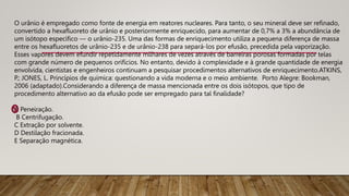 O urânio é empregado como fonte de energia em reatores nucleares. Para tanto, o seu mineral deve ser refinado,
convertido a hexafluoreto de urânio e posteriormente enriquecido, para aumentar de 0,7% a 3% a abundância de
um isótopo específico — o urânio-235. Uma das formas de enriquecimento utiliza a pequena diferença de massa
entre os hexafluoretos de urânio-235 e de urânio-238 para separá-los por efusão, precedida pela vaporização.
Esses vapores devem efundir repetidamente milhares de vezes através de barreiras porosas formadas por telas
com grande número de pequenos orifícios. No entanto, devido à complexidade e à grande quantidade de energia
envolvida, cientistas e engenheiros continuam a pesquisar procedimentos alternativos de enriquecimento.ATKINS,
P.; JONES, L. Princípios de química: questionando a vida moderna e o meio ambiente. Porto Alegre: Bookman,
2006 (adaptado).Considerando a diferença de massa mencionada entre os dois isótopos, que tipo de
procedimento alternativo ao da efusão pode ser empregado para tal finalidade?
A Peneiração.
B Centrifugação.
C Extração por solvente.
D Destilação fracionada.
E Separação magnética.
 