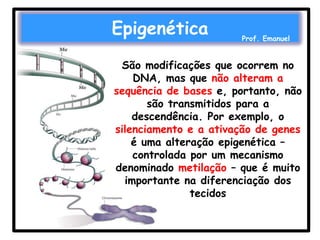 Epigenética

Prof. Emanuel

São modificações que ocorrem no
DNA, mas que não alteram a
sequência de bases e, portanto, não
são transmitidos para a
descendência. Por exemplo, o
silenciamento e a ativação de genes
é uma alteração epigenética –
controlada por um mecanismo
denominado metilação – que é muito
importante na diferenciação dos
tecidos

 