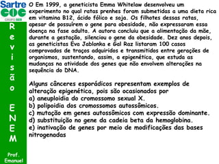 R
e
v
i
s
ã
o
E
N
E
M
Prof.
Emanuel

O Em 1999, a geneticista Emma Whitelaw desenvolveu um
experimento no qual ratas prenhes foram submetidas a uma dieta rica
em vitamina B12, ácido fólico e soja. Os filhotes dessas ratas,
apesar de possuírem o gene para obesidade, não expressaram essa
doença na fase adulta. A autora concluiu que a alimentação da mãe,
durante a gestação, silenciou o gene da obesidade. Dez anos depois,
as geneticistas Eva Jablonka e Gal Raz listaram 100 casos
comprovados de traços adquiridos e transmitidos entre gerações de
organismos, sustentando, assim, a epigenética, que estuda as
mudanças na atividade dos genes que não envolvem alterações na
sequência do DNA.

Alguns cânceres esporádicos representam exemplos de
alteração epigenética, pois são ocasionados por
a) aneuploidia do cromossomo sexual X.
b) polipoidia dos cromossomos autossômicos.
c) mutação em genes autossômicos com expressão dominante.
d) substituição no gene da cadeia beta da hemoglobina.
e) inativação de genes por meio de modificações das bases
nitrogenadas

 