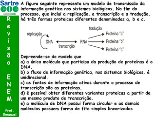 R
e
v
i
s
ã
o
E
N
E
M
Prof.
Emanuel

A figura seguinte representa um modelo de transmissão da
informação genética nos sistemas biológicos. No fim do
processo, que inclui a replicação, a transcrição e a tradução,
há três formas proteicas diferentes denominadas a, b e c.

Depreende-se do modelo que
a) a única molécula que participa da produção de proteínas é o
DNA.
b) o fluxo de informação genética, nos sistemas biológicos, é
unidirecional.
c) as fontes de informação ativas durante o processo de
transcrição são as proteínas.
d) é possível obter diferentes variantes proteicas a partir de
um mesmo produto de transcrição.
e) a molécula de DNA possui forma circular e as demais
moléculas possuem forma de fita simples linearizadas

 