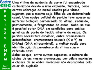 R
e
v
i
s
ã
o
E
N
E
M
Prof.
Emanuel

Uma vítima de acidente de carro foi encontrada
carbonizada devido a uma explosão. Indícios, como
certos adereços de metal usados pela vítima,
sugerem que a mesma seja filha de um determinado
casal. Uma equipe policial de perícia teve acesso ao
material biológico carbonizado da vítima, reduzido,
praticamente, a fragmentos de ossos. Sabe-se que
é possível obter DNA em condições para análise
genética de parte do tecido interno de ossos. Os
peritos necessitam escolher, entre cromossomos
autossômicos, cromossomos sexuais (X e Y) ou
DNAmt (DNA mitocondrial), a melhor opção para
identificação do parentesco da vítima com o
referido casal.
Sabe-se que, entre outros aspectos, o número de
cópias de um mesmo cromossomo por célula maximiza
a chance de se obter moléculas não degradadas pelo
calor da explosão.

 