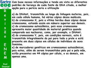 R
e
v
i
s
ã
o
E
N
E
M
Prof.
Emanuel

Com base nessas informações e tendo em vista os diferentes
padrões de herança de cada fonte de DNA citada, a melhor
opção para a perícia seria a utilização
a) do DNAmt, transmitido ao longo da linhagem materna, pois,
em cada célula humana, há várias cópias dessa molécula.
b) do cromossomo X, pois a vítima herdou duas cópias desse
cromossomo, estando assim em número superior aos demais.
c) do cromossomo autossômico, pois esse cromossomo
apresenta maior quantidade de material genético quando
comparado aos nucleares, como, por exemplo, o DNAmt.
d) do cromossomo Y, pois, em condições normais, este é
transmitido integralmente do pai para toda a prole e está
presente em duas cópias em células de indivíduos do sexo
feminino.
e) de marcadores genéticos em cromossomos autossômicos,
pois estes, além de serem transmitidos pelo pai e pela mãe,
estão presentes em 44 cópias por célula, e os demais, em
apenas uma.

 