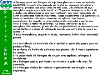 R
e
v
i
s
ã
o
E
N
E
M
Prof.
Emanuel

A Embrapa possui uma linhagem de soja transgênica resistente ao herbicida
IMAZAPIR. A planta está passando por testes de segurança nutricional e
ambiental, processo que exige cerca de três anos. Uma linhagem de soja
transgênica requer a produção inicial de 200 plantas resistentes ao herbicida
e destas são selecionadas as dez mais "estáveis", com maior capacidade de
gerar descendentes também resistentes. Esses descendentes são submetidos a
doses de herbicida três vezes superiores às aplicadas nas lavouras
convencionais. Em seguida, as cinco melhores são separadas e apenas uma
delas é levada a testes de segurança. Os riscos ambientais da soja
transgênica são pequenos, já que ela não tem possibilidade de cruzamento com
outras plantas e o perigo de polinização cruzada com outro tipo de soja é de
apenas 1%.

A soja transgênica, segundo o texto, apresenta baixo risco ambiental
porque

a) a resistência ao herbicida não é estável e assim não passa para as
plantas-filhas.
b) as doses de herbicida aplicadas nas plantas são 3 vezes superiores
às usuais.
c) a capacidade da linhagem de cruzar com espécies selvagens é
inexistente.
d) a linhagem passou por testes nutricionais e após três anos foi
aprovada.
e) a linhagem obtida foi testada rigorosamente em relação a sua
segurança.

 