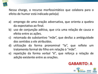 GABARITO: A
Nessa charge, o recurso morfossintático que colabora para o
efeito de humor está indicado pelo(a)
a) emprego de uma oração adversativa, que orienta a quebra
da expectativa ao final.
b) uso de conjunção aditiva, que cria uma relação de causa e
efeito entre as ações.
c) retomada do substantivo “mãe”, que desfaz a ambiguidade
dos sentidos a ele atribuídos.
d) utilização da forma pronominal “la”, que reflete um
tratamento formal do filho em relação à “mãe”.
e) repetição da forma verbal “é”, que reforça a relação de
adição existente entre as orações.
11
 