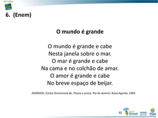 6. (Enem)
O mundo é grande
O mundo é grande e cabe
Nesta janela sobre o mar.
O mar é grande e cabe
Na cama e no colchão de amar.
O amor é grande e cabe
No breve espaço de beijar.
ANDRADE, Carlos Drummond de. Poesia e prosa. Rio de Janeiro: Nova Aguilar, 1983.
12
 