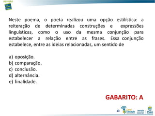 Neste poema, o poeta realizou uma opção estilística: a
reiteração de determinadas construções e expressões
linguísticas, como o uso da mesma conjunção para
estabelecer a relação entre as frases. Essa conjunção
estabelece, entre as ideias relacionadas, um sentido de
a) oposição.
b) comparação.
c) conclusão.
d) alternância.
e) finalidade.
GABARITO: A
13
 