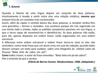 7. (Enem)
Quando o falante de uma língua depara um conjunto de duas palavras,
intuitivamente é levado a sentir entre elas uma relação sintática, mesmo que
estejam fora de um contexto mais esclarecedor.
Assim, além de captar o sentido básico das duas palavras, o receptor atribui-lhes
uma gramática – formas e conexões. Isso acontece porque ele traz registrada em
sua mente toda a sintaxe, todos os padrões conexionais possíveis em sua língua, o
que o torna capaz de reconhecê-los e identificá-los. As duas palavras não estão,
para ele, apenas dispostas em ordem linear: estão organizadas em uma ordem
estrutural.
A diferença entre ordem estrutural e ordem linear torna-se clara se elas não
coincidem, como nesta frase que um aluno criou em aula de redação, quando todos
deviam compor um texto para outdoor, sobre uma fotografia da célebre cabra de
Picasso: “Beba leite de cabra em pó!”.
Como todos rissem, o autor da frase emendou: “Beba leite em pó de cabra!”.
Pior a emenda do que o soneto.
(Flávia de Barros Carone. Morfossintaxe, 1986. (Adaptado.)
14
 