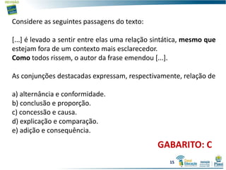 GABARITO: C
Considere as seguintes passagens do texto:
[...] é levado a sentir entre elas uma relação sintática, mesmo que
estejam fora de um contexto mais esclarecedor.
Como todos rissem, o autor da frase emendou [...].
As conjunções destacadas expressam, respectivamente, relação de
a) alternância e conformidade.
b) conclusão e proporção.
c) concessão e causa.
d) explicação e comparação.
e) adição e consequência.
15
 