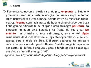 8. (ENEM)
“O Flamengo começou a partida no ataque, enquanto o Botafogo
procurava fazer uma forte marcação no meio campo e tentar
lançamentos para Victor Simões, isolado entre os zagueiros rubro-
negros. Mesmo com mais posse de bola, o time dirigido por Cuca
tinha grande dificuldade de chegar à área alvinegra por causa do
bloqueio montado pelo Botafogo na frente da sua área. No
entanto, na primeira chance rubro-negra, saiu o gol. Após
cruzamento da direita de Ibson, a zaga alvinegra rebateu a bola de
cabeça para o meio da área. Kléberson apareceu na jogada e
cabeceou por cima do goleiro Renan. Ronaldo Angelim apareceu
nas costas da defesa e empurrou para o fundo da rede quase que
em cima da linha: Flamengo 1 a 0”.
Disponível em: http://momentodofutebol.blogspot.com (adaptado).
16
 