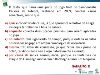 O texto, que narra uma parte do jogo final do Campeonato
Carioca de futebol, realizado em 2009, contém vários
conectivos, sendo que
a) após é conectivo de causa, já que apresenta o motivo de a zaga
alvinegra ter rebatido a bola de cabeça.
b) enquanto conecta duas opções possíveis para serem aplicadas
no jogo.
c) no entanto tem significado de tempo, porque ordena os fatos
observados no jogo em ordem cronológica de ocorrência.
d) mesmo traz ideia de concessão, já que “com mais posse de
bola", ter dificuldade não é algo naturalmente esperado.
e) por causa de indica consequência, porque as tentativas de
ataque do Flamengo motivaram o Botafogo a fazer um bloqueio.
GABARITO: D
17
 