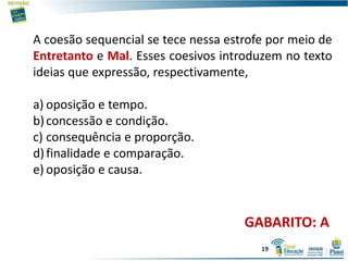 A coesão sequencial se tece nessa estrofe por meio de
Entretanto e Mal. Esses coesivos introduzem no texto
ideias que expressão, respectivamente,
a) oposição e tempo.
b)concessão e condição.
c) consequência e proporção.
d)finalidade e comparação.
e) oposição e causa.
GABARITO: A
19
 