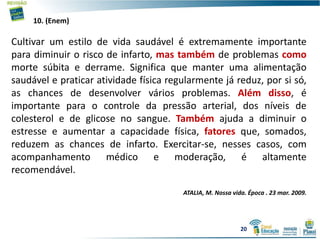 10. (Enem)
Cultivar um estilo de vida saudável é extremamente importante
para diminuir o risco de infarto, mas também de problemas como
morte súbita e derrame. Significa que manter uma alimentação
saudável e praticar atividade física regularmente já reduz, por si só,
as chances de desenvolver vários problemas. Além disso, é
importante para o controle da pressão arterial, dos níveis de
colesterol e de glicose no sangue. Também ajuda a diminuir o
estresse e aumentar a capacidade física, fatores que, somados,
reduzem as chances de infarto. Exercitar-se, nesses casos, com
acompanhamento médico e moderação, é altamente
recomendável.
ATALIA, M. Nossa vida. Época . 23 mar. 2009.
20
 