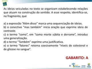 As ideias veiculadas no texto se organizam estabelecendo relações
que atuam na construção do sentido. A esse respeito, identifica-se,
no fragmento, que
a) a expressão “Além disso” marca uma sequenciação de ideias.
b) o conectivo “mas também” inicia oração que exprime ideia de
contraste.
c) o termo “como”, em “como morte súbita e derrame”, introduz
uma generalização.
d) o termo “Também” exprime uma justificativa.
e) o termo “fatores” retoma coesivamente “níveis de colesterol e
de glicose no sangue”.
GABARITO: A
21
 