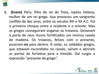 1. (Enem) Páris, filho do rei de Troia, raptou Helena,
mulher de um rei grego. Isso provocou um sangrento
conflito de dez anos, entre os séculos XIII e XII A.C. Foi
o primeiro choque entre o ocidente e o oriente. Mas
os gregos conseguiram enganar os troianos. Deixaram
à porta de seus muros fortificados um imenso cavalo
de madeira. Os troianos, felizes com o presente,
puseram-no para dentro. À noite, os soldados gregos,
que estavam escondidos no cavalo, saíram e abriram
as portas da fortaleza para a invasão. Daí surgiu a
expressão "presente de grego".
3
 