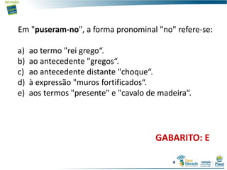 Em "puseram-no", a forma pronominal "no" refere-se:
a) ao termo "rei grego“.
b) ao antecedente "gregos“.
c) ao antecedente distante "choque“.
d) à expressão "muros fortificados“.
e) aos termos "presente" e "cavalo de madeira“.
GABARITO: E
4
 