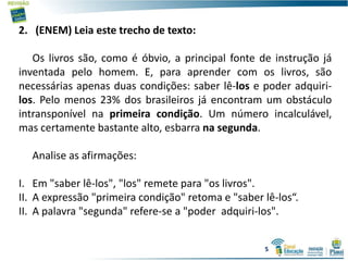 2. (ENEM) Leia este trecho de texto:
Os livros são, como é óbvio, a principal fonte de instrução já
inventada pelo homem. E, para aprender com os livros, são
necessárias apenas duas condições: saber lê-los e poder adquiri-
los. Pelo menos 23% dos brasileiros já encontram um obstáculo
intransponível na primeira condição. Um número incalculável,
mas certamente bastante alto, esbarra na segunda.
Analise as afirmações:
I. Em "saber lê-los", "los" remete para "os livros".
II. A expressão "primeira condição" retoma e "saber lê-los“.
II. A palavra "segunda" refere-se a "poder adquiri-los".
5
 