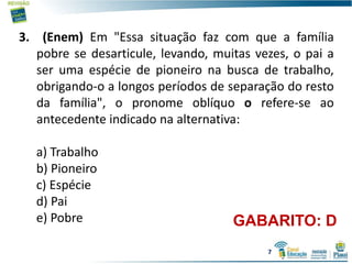 3. (Enem) Em "Essa situação faz com que a família
pobre se desarticule, levando, muitas vezes, o pai a
ser uma espécie de pioneiro na busca de trabalho,
obrigando-o a longos períodos de separação do resto
da família", o pronome oblíquo o refere-se ao
antecedente indicado na alternativa:
a) Trabalho
b) Pioneiro
c) Espécie
d) Pai
e) Pobre GABARITO: D
7
 
