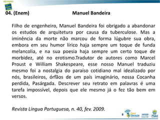 04. (Enem) Manuel Bandeira
Filho de engenheiro, Manuel Bandeira foi obrigado a abandonar
os estudos de arquitetura por causa da tuberculose. Mas a
iminência da morte não marcou de forma lúgubre sua obra,
embora em seu humor lírico haja sempre um toque de funda
melancolia, e na sua poesia haja sempre um certo toque de
morbidez, até no erotismo.Tradutor de autores como Marcel
Proust e William Shakespeare, esse nosso Manuel traduziu
mesmo foi a nostalgia do paraíso cotidiano mal idealizado por
nós, brasileiros, órfãos de um país imaginário, nossa Cocanha
perdida, Pasárgada. Descrever seu retrato em palavras é uma
tarefa impossível, depois que ele mesmo já o fez tão bem em
versos.
Revista Língua Portuguesa, n. 40, fev. 2009.
8
 