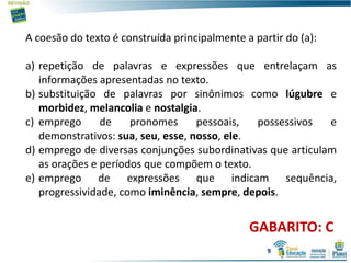 GABARITO: C
A coesão do texto é construída principalmente a partir do (a):
a) repetição de palavras e expressões que entrelaçam as
informações apresentadas no texto.
b) substituição de palavras por sinônimos como lúgubre e
morbidez, melancolia e nostalgia.
c) emprego de pronomes pessoais, possessivos e
demonstrativos: sua, seu, esse, nosso, ele.
d) emprego de diversas conjunções subordinativas que articulam
as orações e períodos que compõem o texto.
e) emprego de expressões que indicam sequência,
progressividade, como iminência, sempre, depois.
9
 