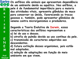 R
e
v
i
s
ã
o
E
N
E
M
Prof.
Emanuel

Os anfíbios são animais que apresentam dependência
de um ambiente úmido ou aquático. Nos anfíbios, a
pele é de fundamental importância para a maioria
das atividades vitais, apresenta glândulas de muco
para conservar-se úmida, favorecendo as trocas
gasosas e, também, pode apresentar glândulas de
veneno contra microrganismos e predadores.
Segundo a Teoria Evolutiva de Darwin, essas
características dos anfíbios representam a
a) lei do uso e desuso.
b) atrofia do pulmão devido ao uso contínuo da pele.
c) transmissão de caracteres adquiridos aos
descendentes.
d) futura extinção desses organismos, pois estão
mal adaptados.
e) seleção de adaptações em função do meio
ambiente em que vivem.

 