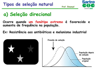 Tipos de seleção natural

Prof. Emanuel

a) Seleção direcional
Ocorre quando um fenótipo extremo é favorecido e
aumenta de frequência na população.
Ex: Resistência aos antibióticos e melanismo industrial
Pressão de seleção

População depois
da seleção
População
original

 