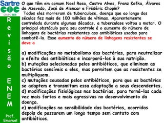 R
e
v
i
s
ã
o
E
N
E
M
Prof.
Emanuel

O que têm em comum Noel Rosa, Castro Alves, Franz Kafka, Álvares
de Azevedo, José de Alencar e Frédéric Chopin?
Todos eles morreram de tuberculose, doença que ao longo dos
séculos fez mais de 100 milhões de vítimas. Aparentemente
controlada durante algumas décadas, a tuberculose voltou a matar. O
principal obstáculo para seu controle é o aumento do número de
linhagens de bactérias resistentes aos antibióticos usados para
combatê-la. Esse aumento do número de linhagens resistentes se
deve a

a) modificações no metabolismo das bactérias, para neutralizar
o efeito dos antibióticos e incorporá-los à sua nutrição.
b) mutações selecionadas pelos antibióticos, que eliminam as
bactérias sensíveis a eles, mas permitem que as resistentes se
multipliquem.
c) mutações causadas pelos antibióticos, para que as bactérias
se adaptem e transmitam essa adaptação a seus descendentes.
d) modificações fisiológicas nas bactérias, para torná-las cada
vez mais fortes e mais agressivas no desenvolvimento da
doença.
e) modificações na sensibilidade das bactérias, ocorridas
depois de passarem um longo tempo sem contato com
antibióticos.

 