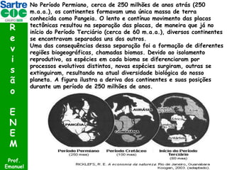 R
e
v
i
s
ã
o
E
N
E
M
Prof.
Emanuel

No Período Permiano, cerca de 250 milhões de anos atrás (250
m.a.a.), os continentes formavam uma única massa de terra
conhecida como Pangeia. O lento e contínuo movimento das placas
tectônicas resultou na separação das placas, de maneira que já no
início do Período Terciário (cerca de 60 m.a.a.), diversos continentes
se encontravam separados uns dos outros.
Uma das consequências dessa separação foi a formação de diferentes
regiões biogeográficas, chamadas biomas. Devido ao isolamento
reprodutivo, as espécies em cada bioma se diferenciaram por
processos evolutivos distintos, novas espécies surgiram, outras se
extinguiram, resultando na atual diversidade biológica do nosso
planeta. A figura ilustra a deriva dos continentes e suas posições
durante um período de 250 milhões de anos.

 