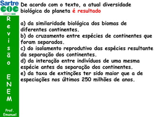 De acordo com o texto, a atual diversidade
biológica do planeta é resultado

R
e
v
i
s
ã
o
E
N
E
M
Prof.
Emanuel

a) da similaridade biológica dos biomas de
diferentes continentes.
b) do cruzamento entre espécies de continentes que
foram separados.
c) do isolamento reprodutivo das espécies resultante
da separação dos continentes.
d) da interação entre indivíduos de uma mesma
espécie antes da separação dos continentes.
e) da taxa de extinções ter sido maior que a de
especiações nos últimos 250 milhões de anos.

 
