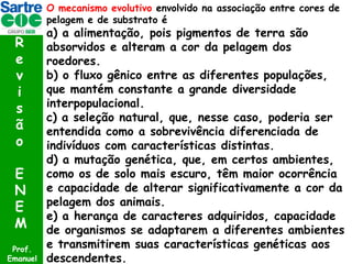 O mecanismo evolutivo envolvido na associação entre cores de
pelagem e de substrato é

R
e
v
i
s
ã
o
E
N
E
M
Prof.
Emanuel

a) a alimentação, pois pigmentos de terra são
absorvidos e alteram a cor da pelagem dos
roedores.
b) o fluxo gênico entre as diferentes populações,
que mantém constante a grande diversidade
interpopulacional.
c) a seleção natural, que, nesse caso, poderia ser
entendida como a sobrevivência diferenciada de
indivíduos com características distintas.
d) a mutação genética, que, em certos ambientes,
como os de solo mais escuro, têm maior ocorrência
e capacidade de alterar significativamente a cor da
pelagem dos animais.
e) a herança de caracteres adquiridos, capacidade
de organismos se adaptarem a diferentes ambientes
e transmitirem suas características genéticas aos
descendentes.

 