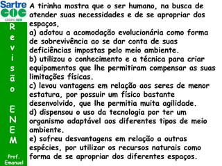 R
e
v
i
s
ã
o
E
N
E
M
Prof.
Emanuel

A tirinha mostra que o ser humano, na busca de
atender suas necessidades e de se apropriar dos
espaços,
a) adotou a acomodação evolucionária como forma
de sobrevivência ao se dar conta de suas
deficiências impostas pelo meio ambiente.
b) utilizou o conhecimento e a técnica para criar
equipamentos que lhe permitiram compensar as suas
limitações físicas.
c) levou vantagens em relação aos seres de menor
estatura, por possuir um físico bastante
desenvolvido, que lhe permitia muita agilidade.
d) dispensou o uso da tecnologia por ter um
organismo adaptável aos diferentes tipos de meio
ambiente.
e) sofreu desvantagens em relação a outras
espécies, por utilizar os recursos naturais como
forma de se apropriar dos diferentes espaços.

 