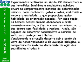 R
e
v
i
s
ã
o
E
N
E
M
Prof.
Emanuel

Experimentos realizados no século XX demonstraram
que hormônios femininos e mediadores químicos
atuam no comportamento materno de determinados
animais, como cachorros, gatos e ratos, reduzindo o
medo e a ansiedade, o que proporciona maior
habilidade de orientação espacial. Por essa razão,
as fêmeas desses animais abandonam a prole
momentaneamente, a fim de encontrar alimentos, o
que ocorre com facilidade e rapidez. Ainda, são
capazes de encontrar rapidamente o caminho de
volta para proteger os filhotes.
Considerando a situação descrita sob o ponto de
vista da hereditariedade e da evolução biológica, o
comportamento materno decorrente da ação das
substâncias citadas é

 