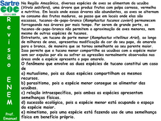 R
e
v
i
s
ã
o
E
N
E
M
Prof.
Emanuel

Na Região Amazônica, diversas espécies de aves se alimentam da ucuúba
(Virola sebifera), uma árvore que produz frutos com polpa carnosa, vermelha
e nutritiva. Em locais onde essas árvores são abundantes, as aves se alternam
no consumo dos frutos maduros, ao passo que em locais onde elas são
escassas, tucanos-de-papo-branco (Ramphastus tucanos cuvieri) permanecem
forrageando nas árvores por mais tempo. Por serem de grande porte, os
tucanos-de-papo-branco não permitem a aproximação de aves menores, nem
mesmo de outras espécies de tucanos.
Entretanto, um tucano de porte menor (Ramphastus vitellinus Ariel), ao longo
de milhares de anos, apresentou modificação da cor do seu papo, do amarelo
para o branco, de maneira que se tornou semelhante ao seu parente maior.
Isso permite que o tucano menor compartilhe as ucuúbas com a espécie maior
sem ser expulso por ela ou sofrer as agressões normalmente observadas nas
áreas onde a espécie apresenta o papo amarelo.

O fenômeno que envolve as duas espécies de tucano constitui um caso
de
a) mutualismo, pois as duas espécies compartilham os mesmos
recursos.
b) parasitismo, pois a espécie menor consegue se alimentar das
ucuúbas.
c) relação intraespecífica, pois ambas as espécies apresentam
semelhanças físicas.
d) sucessão ecológica, pois a espécie menor está ocupando o espaço
da espécie maior.
e) mimetismo, pois uma espécie está fazendo uso de uma semelhança
física em benefício próprio.

 