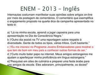 Internautas costumam manifestar suas opiniões sobre artigos on-line
por meio da postagem de comentários. O comentário que exemplifica
o engajamento proposto na quarta dica da campanha apresentada no
texto é:
a) “Lá na minha escola, aprendi a jogar capoeira para uma
apresentação no Dia da Consciência Negra.”
b )“Outro dia assisti na TV uma reportagem sobre respeito à
diversidade. Gente de todos os tipos, várias tribos. Curti bastante.”
c )“Eu me inscrevi no Programa Jovens Embaixadores para mostrar o
que tem de bom em meu país e conhecer outras formas de ser.”
d )“Curto muito bater papo na internet. Meus amigos estrangeiros me
ajudam a aperfeiçoar minha proficiência em língua estrangeira.”
e)“Pesquisei em sites de culinária e preparei uma festa árabe para
uns amigos da escola. Eles adoraram, principalmente, os doces!”
 