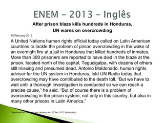 After prison blaze kills hundreds in Honduras,
UN warns on overcrowding
15 February 2012
A United Nations human rights official today called on Latin American
countries to tackle the problem of prison overcrowding in the wake of
an overnight fire at a jail in Honduras that killed hundreds of inmates.
More than 300 prisoners are reported to have died in the blaze at the
prison, located north of the capital, Tegucigalpa, with dozens of others
still missing and presumed dead. Antonio Maldonado, human rights
adviser for the UN system in Honduras, told UN Radio today that
overcrowding may have contributed to the death toll. “But we have to
wait until a thorough investigation is conducted so we can reach a
precise cause,” he said. “But of course there is a problem of
overcrowding in the prison system, not only in this country, but also in
many other prisons in Latin America.”
Disponível em: www.un.org. Acesso em: 22 fev. 2012 (adaptado).
 
