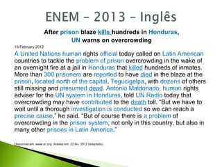 After prison blaze kills hundreds in Honduras,
UN warns on overcrowding
15 February 2012
A United Nations human rights official today called on Latin American
countries to tackle the problem of prison overcrowding in the wake of
an overnight fire at a jail in Honduras that killed hundreds of inmates.
More than 300 prisoners are reported to have died in the blaze at the
prison, located north of the capital, Tegucigalpa, with dozens of others
still missing and presumed dead. Antonio Maldonado, human rights
adviser for the UN system in Honduras, told UN Radio today that
overcrowding may have contributed to the death toll. “But we have to
wait until a thorough investigation is conducted so we can reach a
precise cause,” he said. “But of course there is a problem of
overcrowding in the prison system, not only in this country, but also in
many other prisons in Latin America.”
Disponível em: www.un.org. Acesso em: 22 fev. 2012 (adaptado).
 