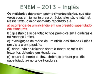 Os noticiários destacam acontecimentos diários, que são
veiculados em jornal impresso, rádio, televisão e internet.
Nesse texto, o acontecimento reportado é a
a) ocorrência de um incêndio em um presídio superlotado
em Honduras.
b ) questão da superlotação nos presídios em Honduras e
na América Latina.
c) investigação da morte de um oficial das Nações Unidas
em visita a um presídio.
d) conclusão do relatório sobre a morte de mais de
trezentos detentos em Honduras.
e) causa da morte de doze detentos em um presídio
superlotado ao norte de Honduras.
 
