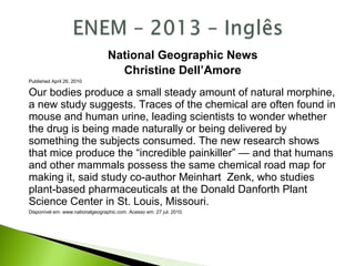 National Geographic News
Christine Dell’Amore
Published April 26, 2010
Our bodies produce a small steady amount of natural morphine,
a new study suggests. Traces of the chemical are often found in
mouse and human urine, leading scientists to wonder whether
the drug is being made naturally or being delivered by
something the subjects consumed. The new research shows
that mice produce the “incredible painkiller” — and that humans
and other mammals possess the same chemical road map for
making it, said study co-author Meinhart Zenk, who studies
plant-based pharmaceuticals at the Donald Danforth Plant
Science Center in St. Louis, Missouri.
Disponível em: www.nationalgeographic.com. Acesso em: 27 jul. 2010.
 